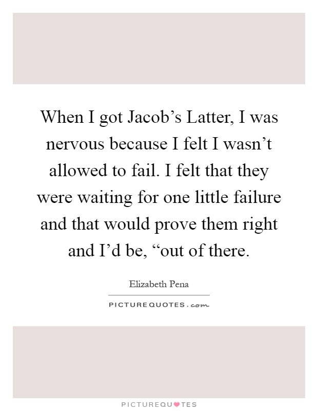 When I got Jacob's Latter, I was nervous because I felt I wasn't allowed to fail. I felt that they were waiting for one little failure and that would prove them right and I'd be, “out of there Picture Quote #1