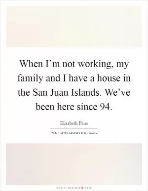 When I’m not working, my family and I have a house in the San Juan Islands. We’ve been here since  94 Picture Quote #1
