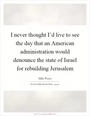 I never thought I’d live to see the day that an American administration would denounce the state of Israel for rebuilding Jerusalem Picture Quote #1