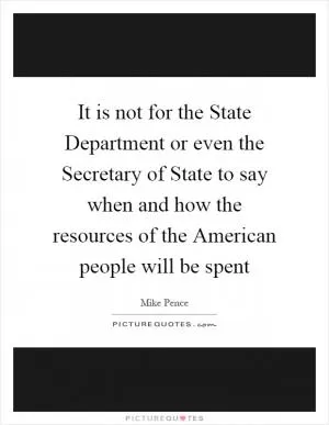 It is not for the State Department or even the Secretary of State to say when and how the resources of the American people will be spent Picture Quote #1