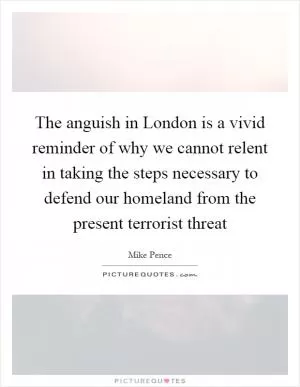The anguish in London is a vivid reminder of why we cannot relent in taking the steps necessary to defend our homeland from the present terrorist threat Picture Quote #1