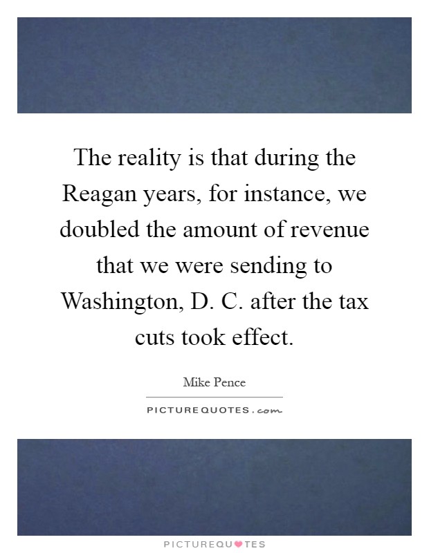 The reality is that during the Reagan years, for instance, we doubled the amount of revenue that we were sending to Washington, D. C. after the tax cuts took effect Picture Quote #1