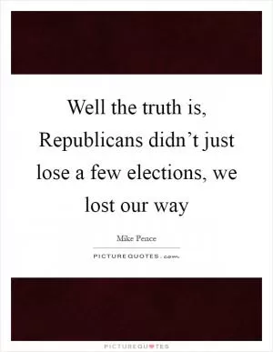 Well the truth is, Republicans didn’t just lose a few elections, we lost our way Picture Quote #1