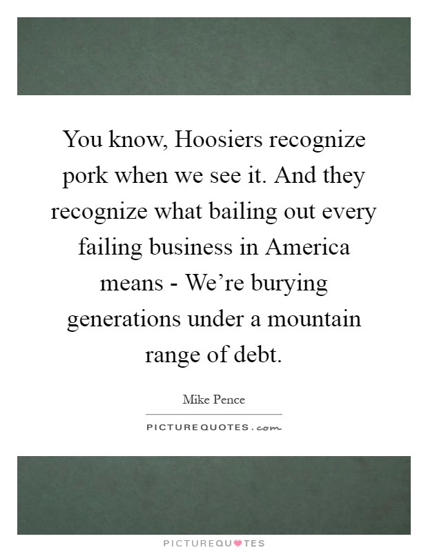 You know, Hoosiers recognize pork when we see it. And they recognize what bailing out every failing business in America means - We're burying generations under a mountain range of debt Picture Quote #1