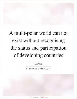 A multi-polar world can not exist without recognising the status and participation of developing countries Picture Quote #1