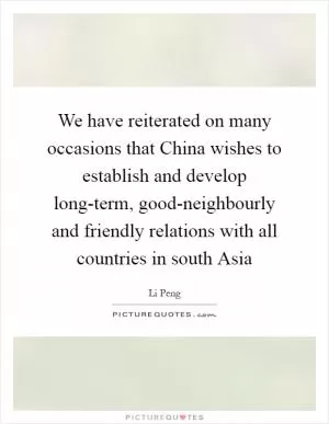 We have reiterated on many occasions that China wishes to establish and develop long-term, good-neighbourly and friendly relations with all countries in south Asia Picture Quote #1