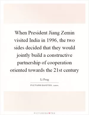 When President Jiang Zemin visited India in 1996, the two sides decided that they would jointly build a constructive partnership of cooperation oriented towards the 21st century Picture Quote #1