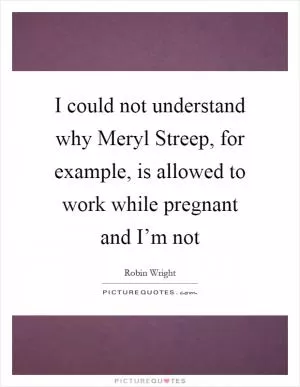 I could not understand why Meryl Streep, for example, is allowed to work while pregnant and I’m not Picture Quote #1