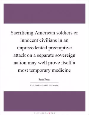 Sacrificing American soldiers or innocent civilians in an unprecedented preemptive attack on a separate sovereign nation may well prove itself a most temporary medicine Picture Quote #1