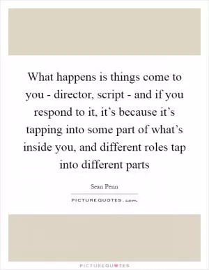 What happens is things come to you - director, script - and if you respond to it, it’s because it’s tapping into some part of what’s inside you, and different roles tap into different parts Picture Quote #1