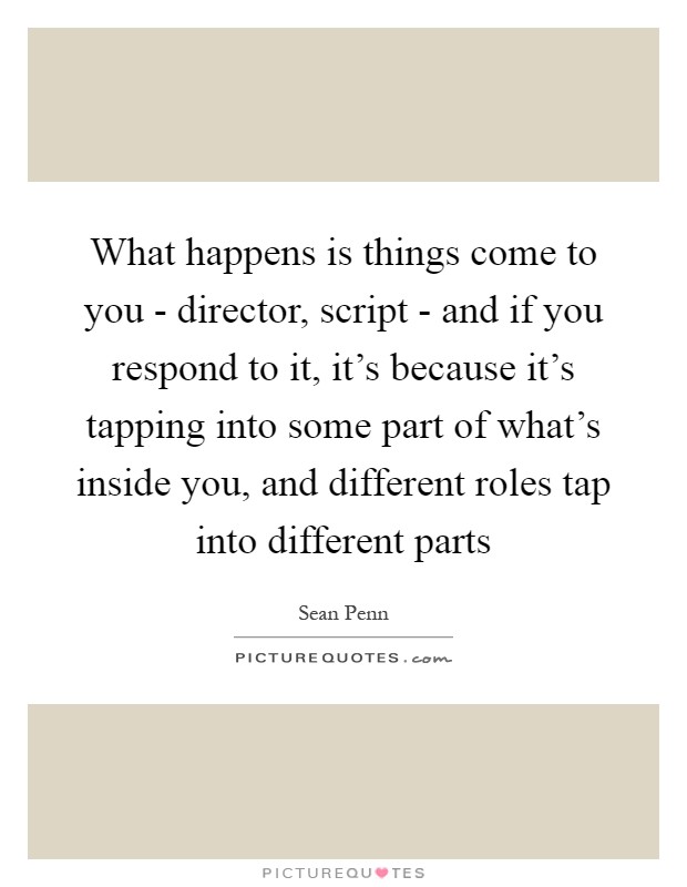 What happens is things come to you - director, script - and if you respond to it, it's because it's tapping into some part of what's inside you, and different roles tap into different parts Picture Quote #1