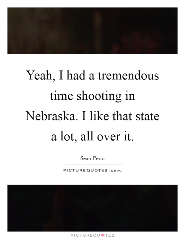 Yeah, I had a tremendous time shooting in Nebraska. I like that state a lot, all over it Picture Quote #1