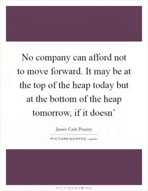 No company can afford not to move forward. It may be at the top of the heap today but at the bottom of the heap tomorrow, if it doesn’ Picture Quote #1