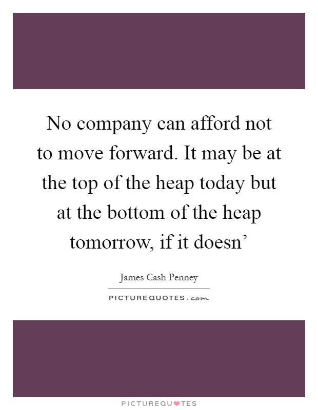 No company can afford not to move forward. It may be at the top of the heap today but at the bottom of the heap tomorrow, if it doesn' Picture Quote #1