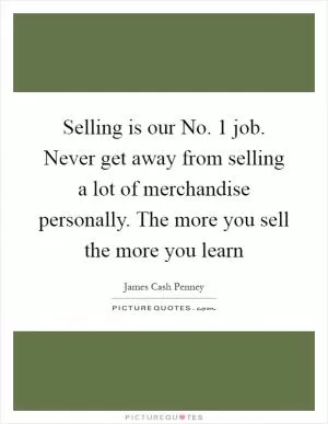 Selling is our No. 1 job. Never get away from selling a lot of merchandise personally. The more you sell the more you learn Picture Quote #1