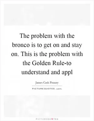 The problem with the bronco is to get on and stay on. This is the problem with the Golden Rule-to understand and appl Picture Quote #1