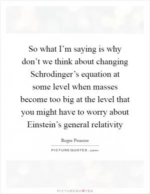 So what I’m saying is why don’t we think about changing Schrodinger’s equation at some level when masses become too big at the level that you might have to worry about Einstein’s general relativity Picture Quote #1