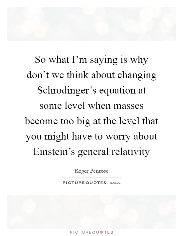 So what I'm saying is why don't we think about changing Schrodinger's equation at some level when masses become too big at the level that you might have to worry about Einstein's general relativity Picture Quote #1