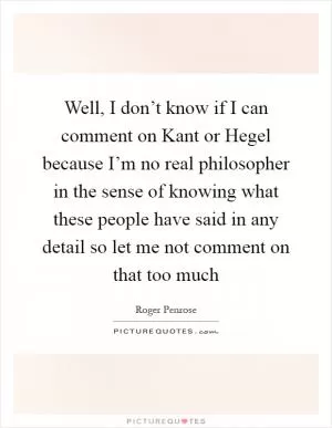 Well, I don’t know if I can comment on Kant or Hegel because I’m no real philosopher in the sense of knowing what these people have said in any detail so let me not comment on that too much Picture Quote #1