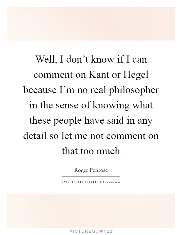 Well, I don't know if I can comment on Kant or Hegel because I'm no real philosopher in the sense of knowing what these people have said in any detail so let me not comment on that too much Picture Quote #1