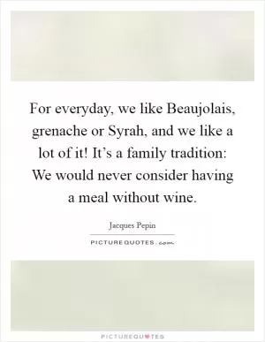 For everyday, we like Beaujolais, grenache or Syrah, and we like a lot of it! It’s a family tradition: We would never consider having a meal without wine Picture Quote #1
