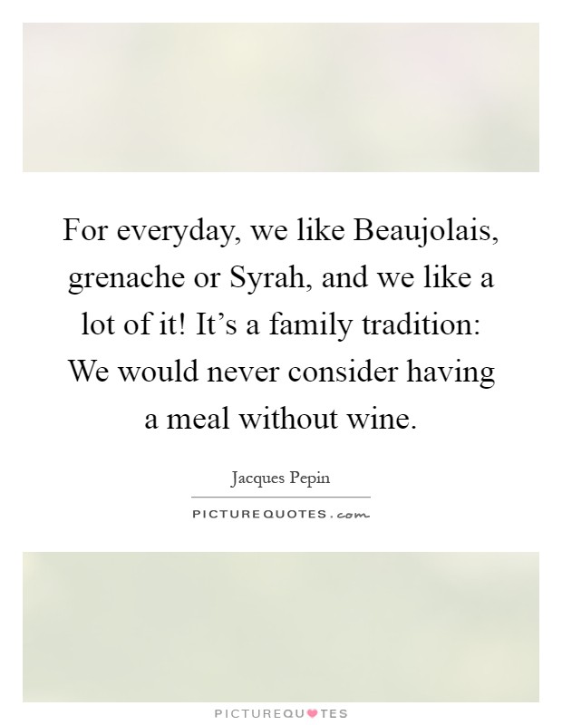 For everyday, we like Beaujolais, grenache or Syrah, and we like a lot of it! It's a family tradition: We would never consider having a meal without wine Picture Quote #1