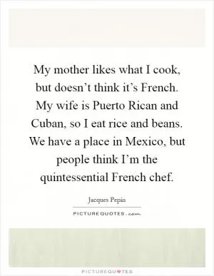 My mother likes what I cook, but doesn’t think it’s French. My wife is Puerto Rican and Cuban, so I eat rice and beans. We have a place in Mexico, but people think I’m the quintessential French chef Picture Quote #1