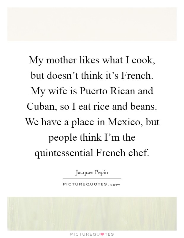 My mother likes what I cook, but doesn't think it's French. My wife is Puerto Rican and Cuban, so I eat rice and beans. We have a place in Mexico, but people think I'm the quintessential French chef Picture Quote #1