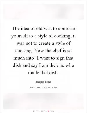 The idea of old was to conform yourself to a style of cooking, it was not to create a style of cooking. Now the chef is so much into ‘I want to sign that dish and say I am the one who made that dish Picture Quote #1