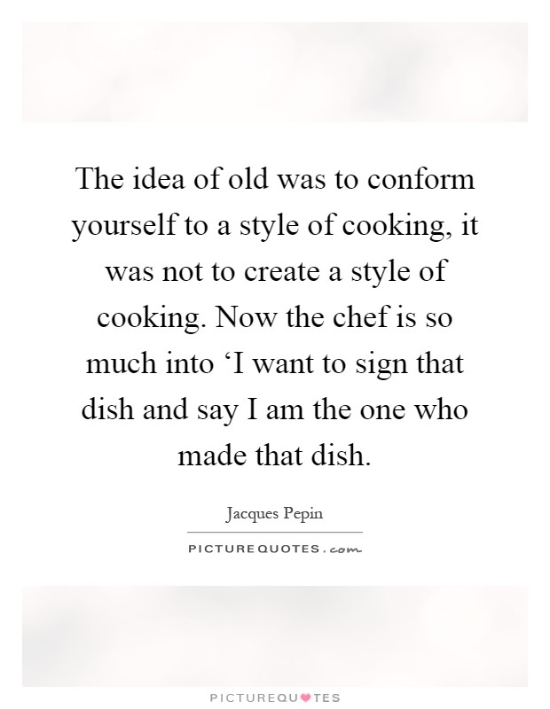 The idea of old was to conform yourself to a style of cooking, it was not to create a style of cooking. Now the chef is so much into ‘I want to sign that dish and say I am the one who made that dish Picture Quote #1