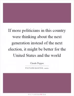 If more politicians in this country were thinking about the next generation instead of the next election, it might be better for the United States and the world Picture Quote #1