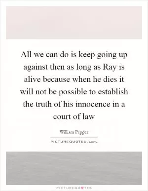All we can do is keep going up against then as long as Ray is alive because when he dies it will not be possible to establish the truth of his innocence in a court of law Picture Quote #1