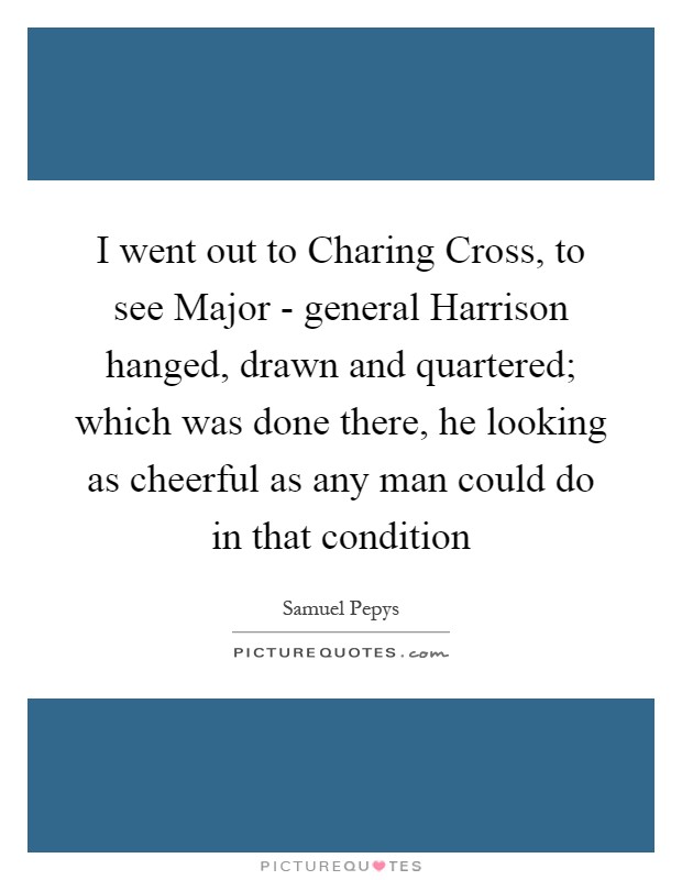 I went out to Charing Cross, to see Major - general Harrison hanged, drawn and quartered; which was done there, he looking as cheerful as any man could do in that condition Picture Quote #1