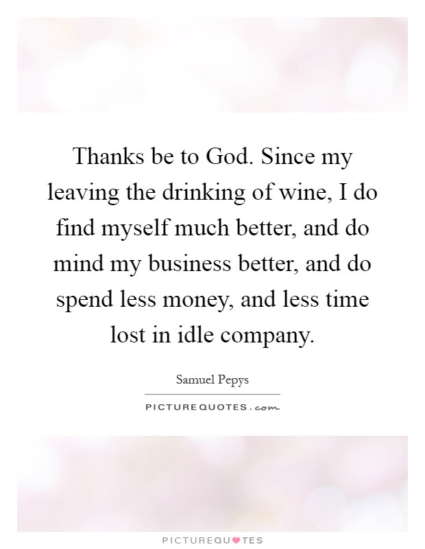 Thanks be to God. Since my leaving the drinking of wine, I do find myself much better, and do mind my business better, and do spend less money, and less time lost in idle company Picture Quote #1