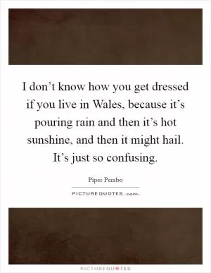 I don’t know how you get dressed if you live in Wales, because it’s pouring rain and then it’s hot sunshine, and then it might hail. It’s just so confusing Picture Quote #1