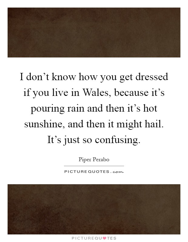 I don't know how you get dressed if you live in Wales, because it's pouring rain and then it's hot sunshine, and then it might hail. It's just so confusing Picture Quote #1
