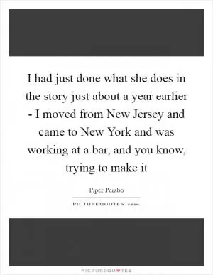 I had just done what she does in the story just about a year earlier - I moved from New Jersey and came to New York and was working at a bar, and you know, trying to make it Picture Quote #1