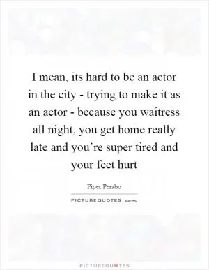 I mean, its hard to be an actor in the city - trying to make it as an actor - because you waitress all night, you get home really late and you’re super tired and your feet hurt Picture Quote #1