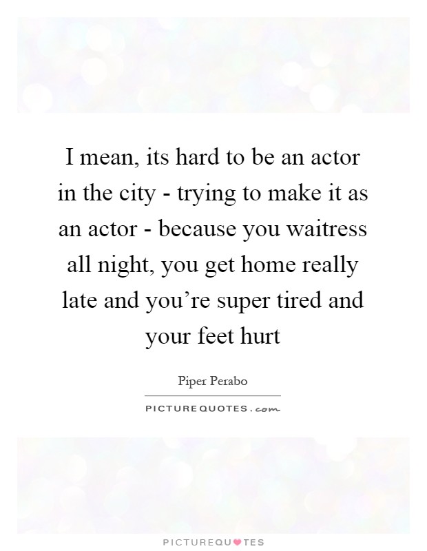 I mean, its hard to be an actor in the city - trying to make it as an actor - because you waitress all night, you get home really late and you're super tired and your feet hurt Picture Quote #1