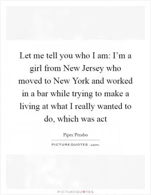 Let me tell you who I am: I’m a girl from New Jersey who moved to New York and worked in a bar while trying to make a living at what I really wanted to do, which was act Picture Quote #1