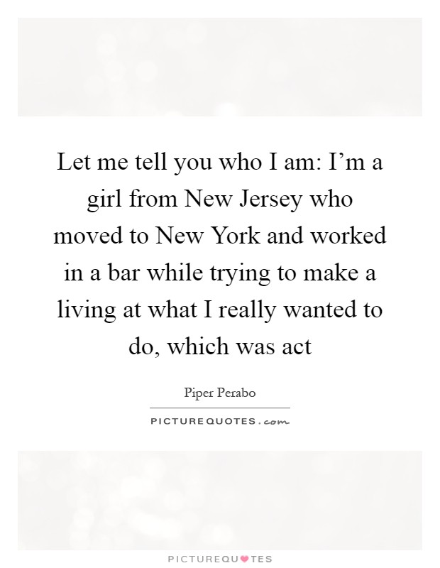 Let me tell you who I am: I'm a girl from New Jersey who moved to New York and worked in a bar while trying to make a living at what I really wanted to do, which was act Picture Quote #1