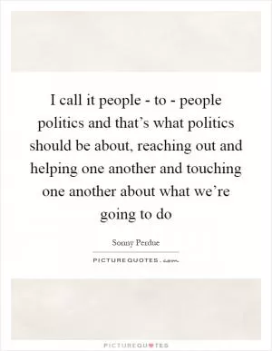 I call it people - to - people politics and that’s what politics should be about, reaching out and helping one another and touching one another about what we’re going to do Picture Quote #1