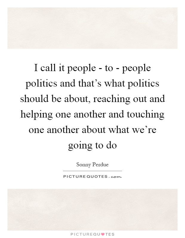 I call it people - to - people politics and that's what politics should be about, reaching out and helping one another and touching one another about what we're going to do Picture Quote #1