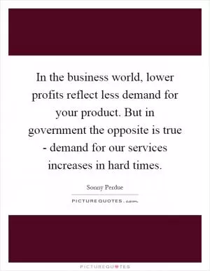 In the business world, lower profits reflect less demand for your product. But in government the opposite is true - demand for our services increases in hard times Picture Quote #1