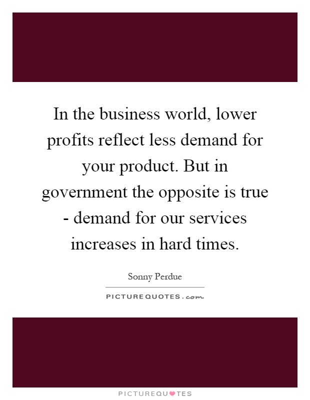 In the business world, lower profits reflect less demand for your product. But in government the opposite is true - demand for our services increases in hard times Picture Quote #1