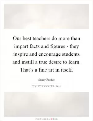 Our best teachers do more than impart facts and figures - they inspire and encourage students and instill a true desire to learn. That’s a fine art in itself Picture Quote #1