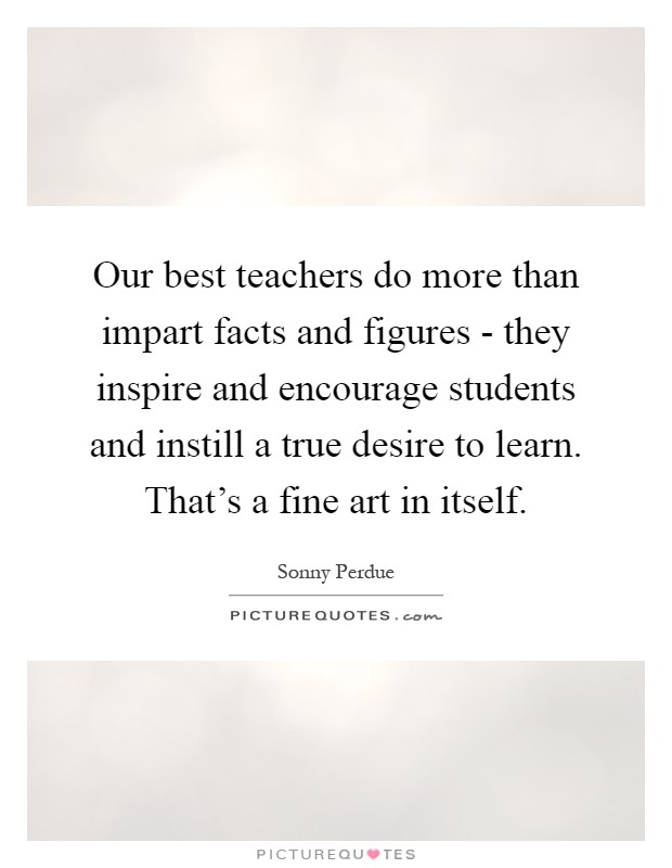 Our best teachers do more than impart facts and figures - they inspire and encourage students and instill a true desire to learn. That's a fine art in itself Picture Quote #1