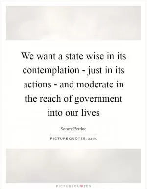We want a state wise in its contemplation - just in its actions - and moderate in the reach of government into our lives Picture Quote #1