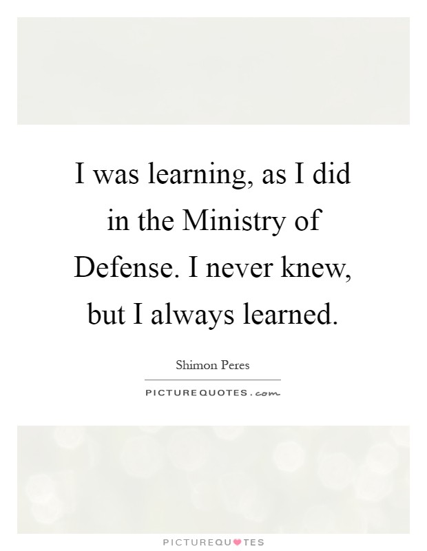 I was learning, as I did in the Ministry of Defense. I never knew, but I always learned Picture Quote #1