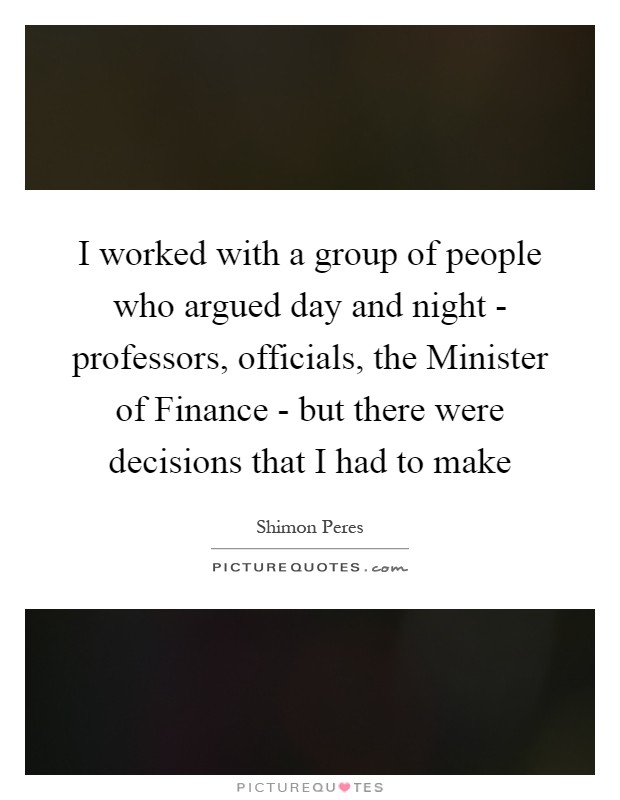 I worked with a group of people who argued day and night - professors, officials, the Minister of Finance - but there were decisions that I had to make Picture Quote #1